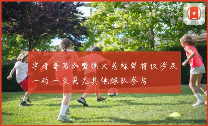 字母哥若加盟热火或绿军将仅涉及一对一交易无其他球队参与