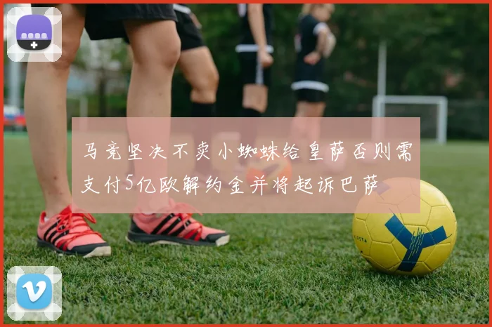 马竞坚决不卖小蜘蛛给皇萨否则需支付5亿欧解约金并将起诉巴萨