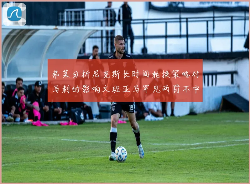 弗莱分析尼克斯长时间轮换策略对马刺的影响文班亚马罕见两罚不中引发关注