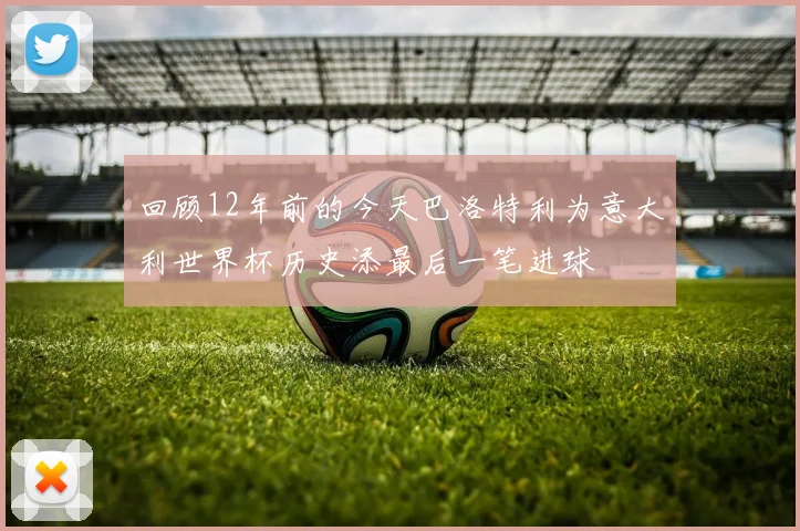 回顾12年前的今天巴洛特利为意大利世界杯历史添最后一笔进球