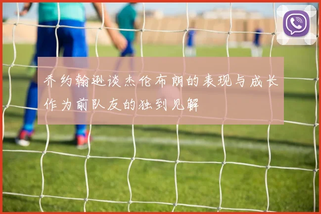 乔约翰逊谈杰伦布朗的表现与成长作为前队友的独到见解