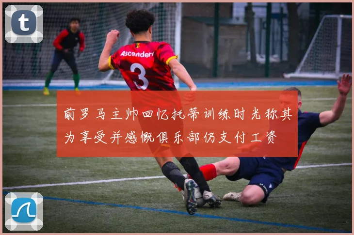 前罗马主帅回忆托蒂训练时光称其为享受并感慨俱乐部仍支付工资