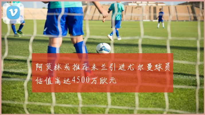 阿莫林或推荐米兰引进尤尔曼球员估值高达4500万欧元
