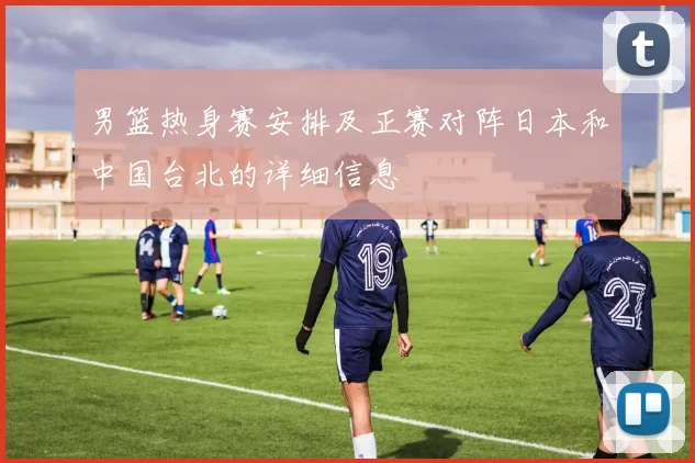 男篮热身赛安排及正赛对阵日本和中国台北的详细信息
