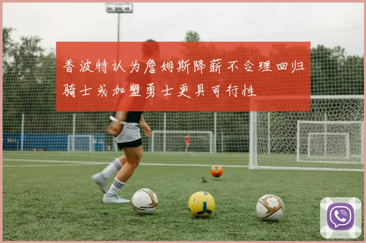 香波特认为詹姆斯降薪不合理回归骑士或加盟勇士更具可行性