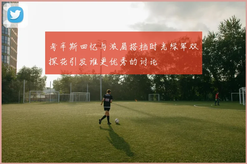 考辛斯回忆与浓眉搭档时光绿军双探花引发谁更优秀的讨论