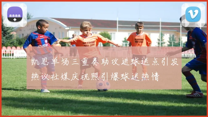 凯恩单场三重奏助攻进球送点引发热议社媒庆祝照引爆球迷热情