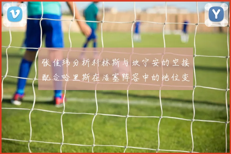 张佳玮分析科林斯与坎宁安的空接配合哈里斯在活塞阵容中的地位变化