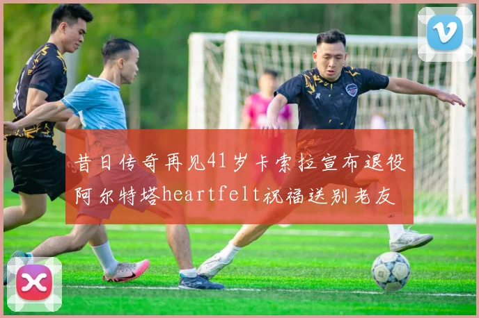 昔日传奇再见41岁卡索拉宣布退役阿尔特塔heartfelt祝福送别老友