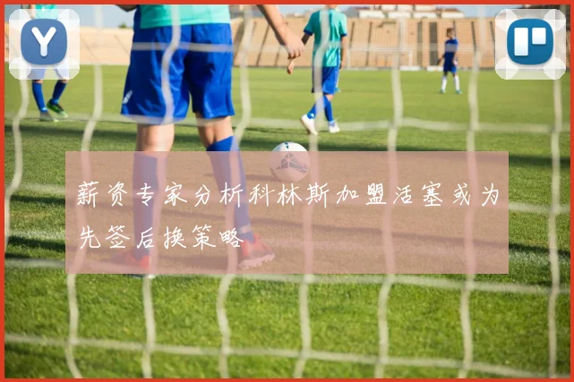 薪资专家分析科林斯加盟活塞或为先签后换策略