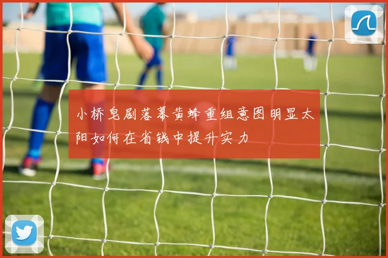 小桥皂剧落幕黄蜂重组意图明显太阳如何在省钱中提升实力