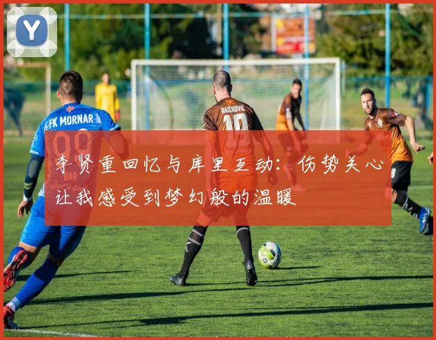 李贤重回忆与库里互动：伤势关心让我感受到梦幻般的温暖