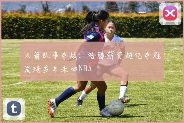 火箭队争夺战：哈滕薪资超亿夺冠周琦多年未回NBA
