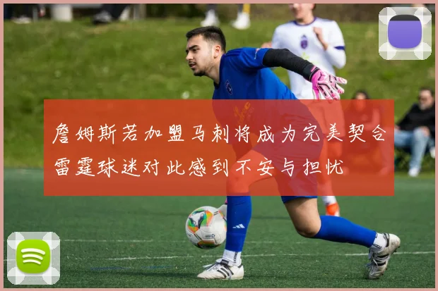 詹姆斯若加盟马刺将成为完美契合雷霆球迷对此感到不安与担忧