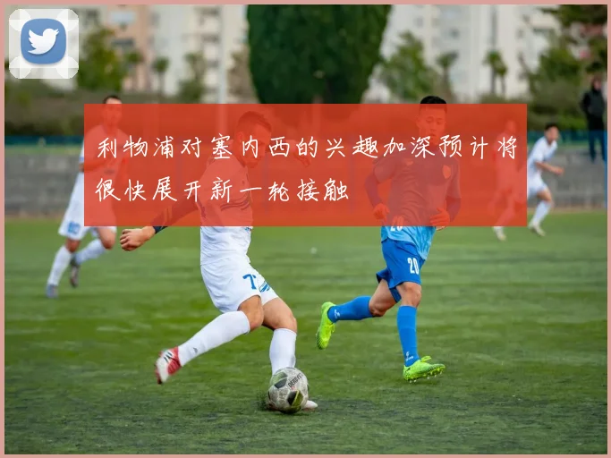 利物浦对塞内西的兴趣加深预计将很快展开新一轮接触