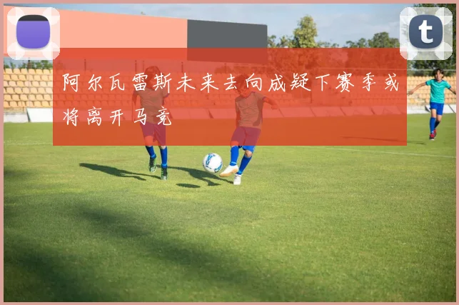阿尔瓦雷斯未来去向成疑下赛季或将离开马竞