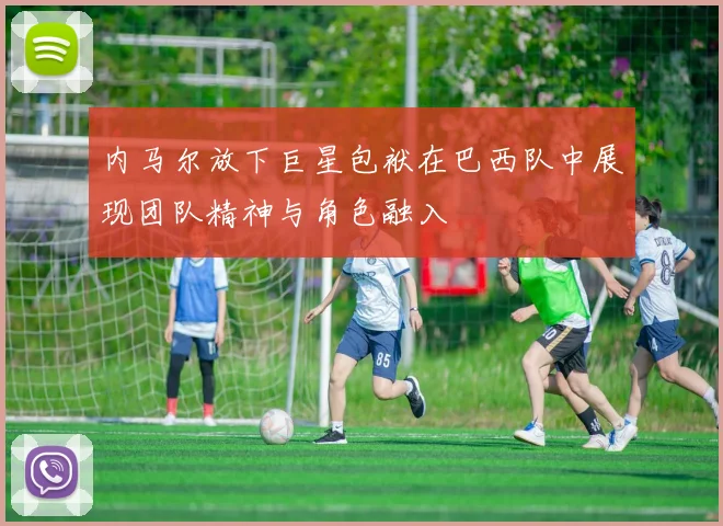 内马尔放下巨星包袱在巴西队中展现团队精神与角色融入
