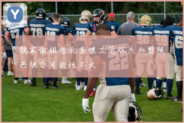 魏家傲租借北京理工范双杰加盟陕西联合可能性不大