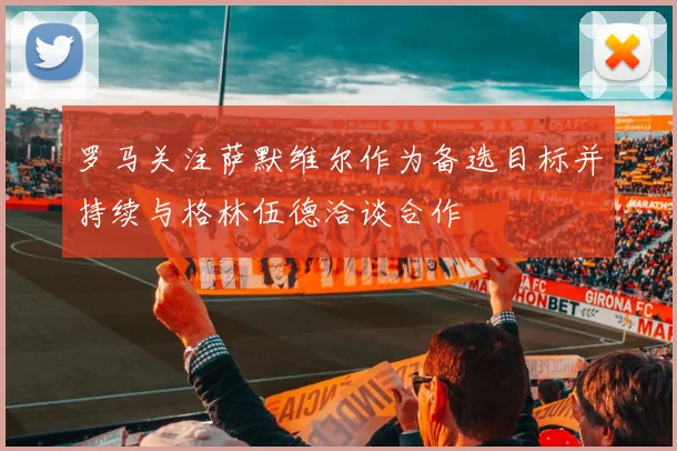 罗马关注萨默维尔作为备选目标并持续与格林伍德洽谈合作
