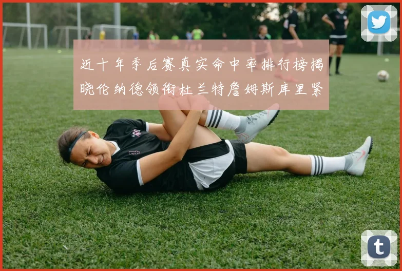 近十年季后赛真实命中率排行榜揭晓伦纳德领衔杜兰特詹姆斯库里紧随其后
