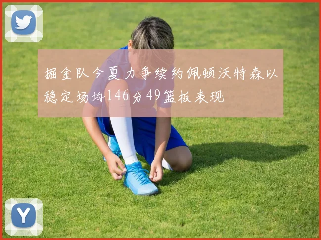 掘金队今夏力争续约佩顿沃特森以稳定场均146分49篮板表现