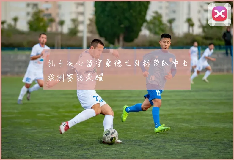 扎卡决心留守桑德兰目标带队冲击欧洲赛场荣耀