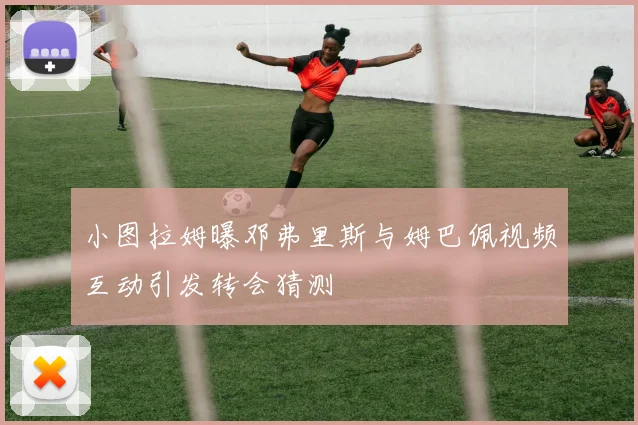 小图拉姆曝邓弗里斯与姆巴佩视频互动引发转会猜测