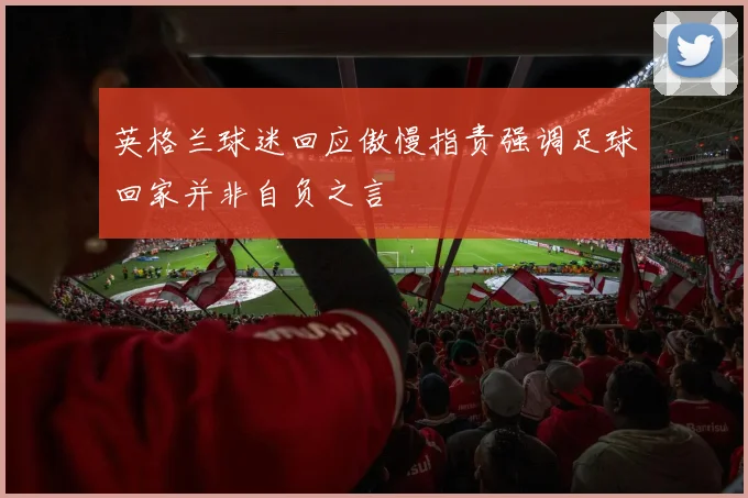 英格兰球迷回应傲慢指责强调足球回家并非自负之言